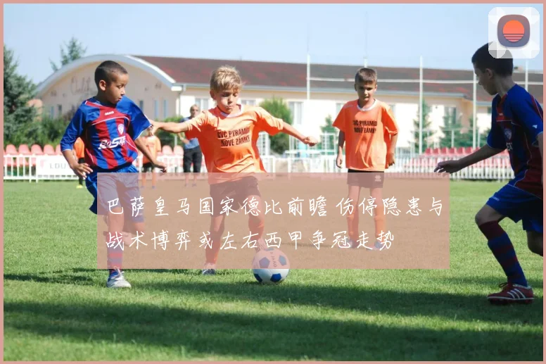 巴萨皇马国家德比前瞻 伤停隐患与战术博弈或左右西甲争冠走势