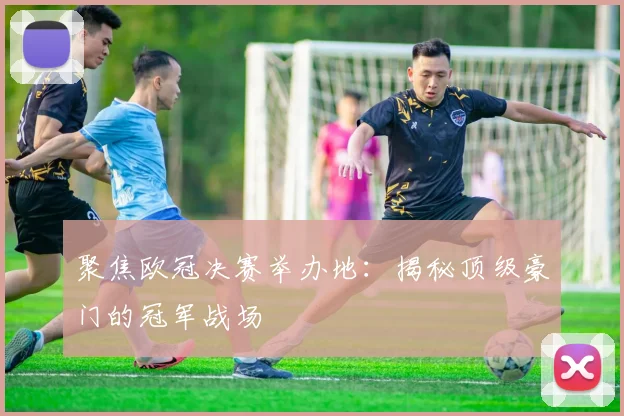 聚焦欧冠决赛举办地：揭秘顶级豪门的冠军战场