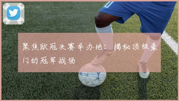 聚焦欧冠决赛举办地：揭秘顶级豪门的冠军战场