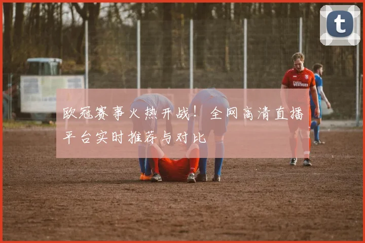欧冠赛事火热开战！全网高清直播平台实时推荐与对比