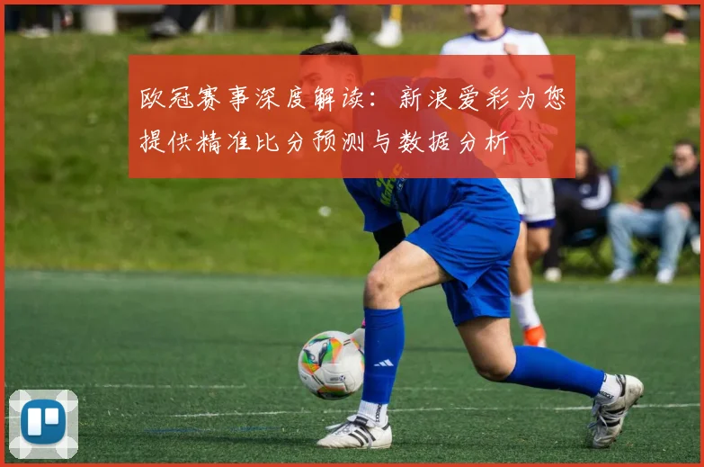 欧冠赛事深度解读：新浪爱彩为您提供精准比分预测与数据分析