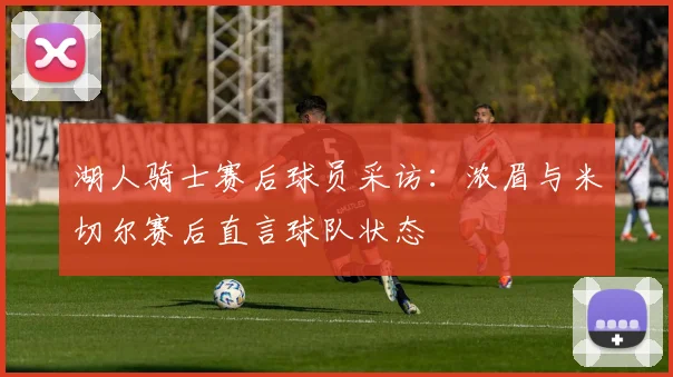 湖人骑士赛后球员采访：浓眉与米切尔赛后直言球队状态